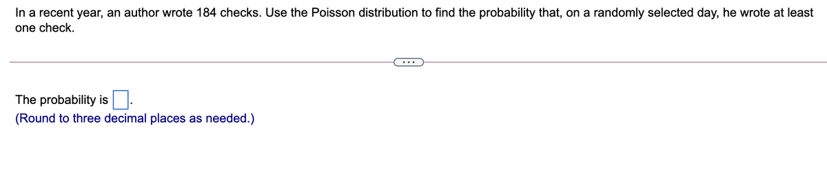 In a recent year, an author wrote 184 checks. Use the Poisson distribution to find the probability that, on a randomly selected day, he wrote at least
one check.
...
The probability is
(Round to three decimal places as needed.)
