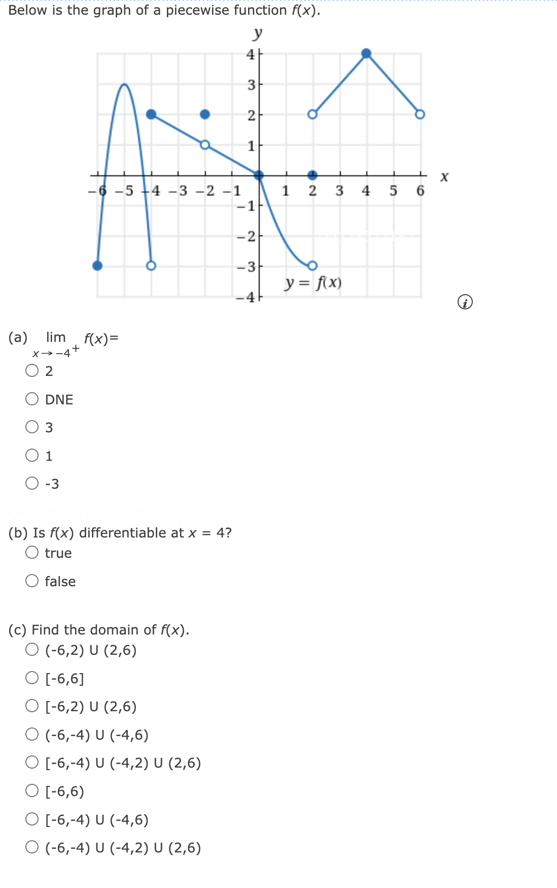 Below is the graph of a piecewise function f(x).
y
4|
3
1
-6 -5
4 -3 -2 -1
1 2 3
4
5 6
-1
-2
-3
y = f\x)
(a) lim f(x)=
X→-4+
DNE
3
1
O -3
(b) Is f(x) differentiable at x = 4?
O true
O false
(c) Find the domain of f(x).
O (-6,2) U (2,6)
O [-6,6]
O [-6,2) U (2,6)
O (-6,-4) U (-4,6)
O [-6,-4) U (-4,2) U (2,6)
O [-6,6)
O [-6,-4) U (-4,6)
O (-6,-4) U (-4,2) U (2,6)
2.
4.
