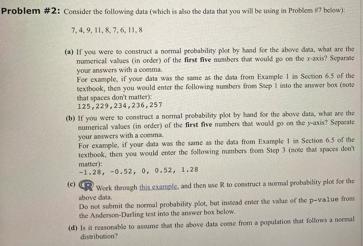 Problem #2: Consider the following data (which is also the data that you will be using in Problem #7 below):
7, 4, 9, 11, 8, 7, 6, 11, 8
(a) If you were to construct a normal probability plot by hand for the above data, what are the
numerical values (in order) of the first five numbers that would go on the x-axis? Separate
your answers with a comma.
For example, if your data was the same as the data from Example 1 in Section 6.5 of the
textbook, then you would enter the following numbers from Step 1 into the answer box (note
that spaces don't matter):
125,229,234,236,257
(b) If you were to construct a normal probability plot by hand for the above data, what are the
numerical values (in order) of the first five numbers that would go on the y-axis? Separate
your answers with a comma.
For example, if your data was the same as the data from Example 1 in Section 6.5 of the
textbook, then you would enter the following numbers from Step 3 (note that spaces don't
matter):
-1.28, -0.52, 0, 0.52, 1.28
(c)
Work through this example, and then use R to construct a normal probability plot for the
above data.
Do not submit the normal probability plot, but instead enter the value of the p-value from
the Anderson-Darling test into the answer box below.
(d) Is it reasonable to assume that the above data come from a population that follows a normal
distribution?
