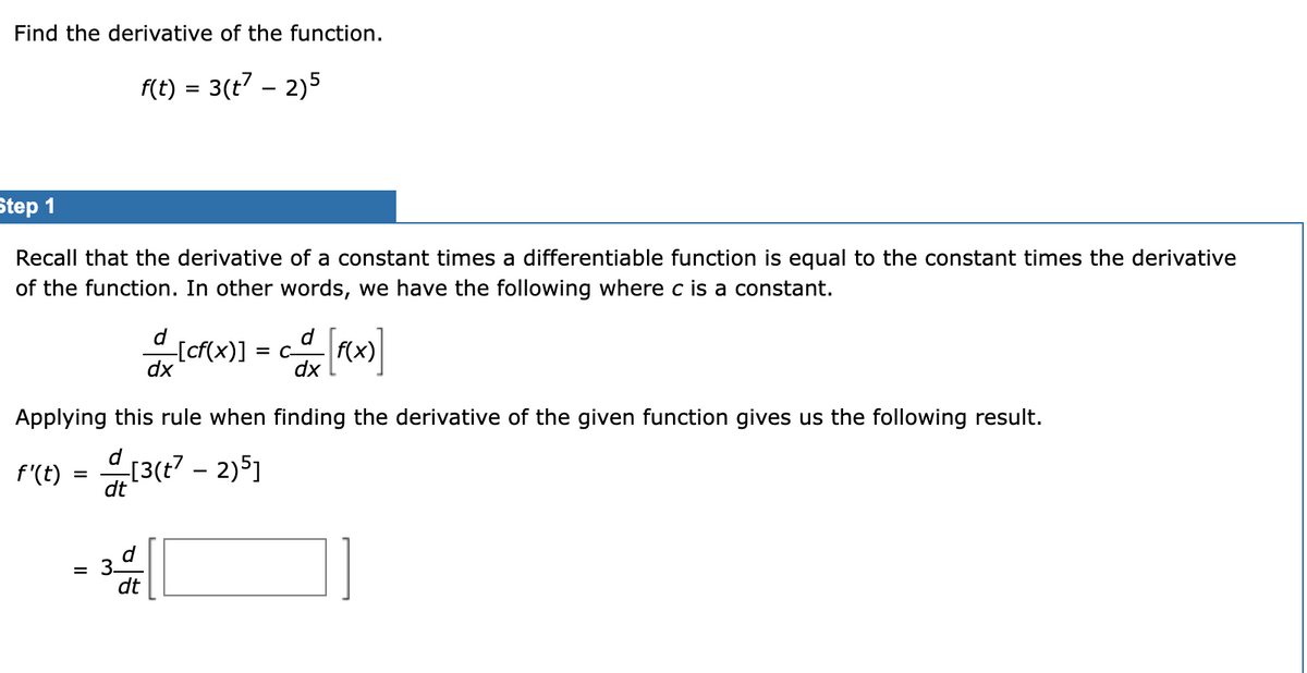 Find the derivative of the function.
F(t) = 3(t7 – 2)5
Step 1
Recall that the derivative of a constant times a differentiable function is equal to the constant times the derivative
of the function. In other words, we have the following where c is a constant.
[cf(x)] = c-
dx
d
f(x)
dx
Applying this rule when finding the derivative of the given function gives us the following result.
F'(E) = [3(t? - 2)5J
dt
d
= 3.
dt
