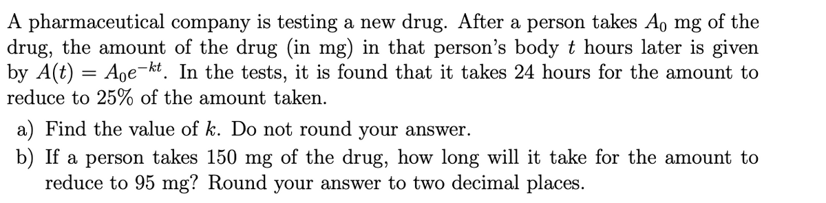 A pharmaceutical company is testing a new drug. After a person takes Ao mg of the
drug, the amount of the drug (in mg) in that person's body
by A(t)
reduce to 25% of the amount taken.
hours later is given
Age-kt. In the tests, it is found that it takes 24 hours for the amount to
a) Find the value of k. Do not round your ansSwer.
b) If a person takes 150 mg of the drug, how long will it take for the amount to
reduce to 95 mg? Round your answer to two decimal places.
