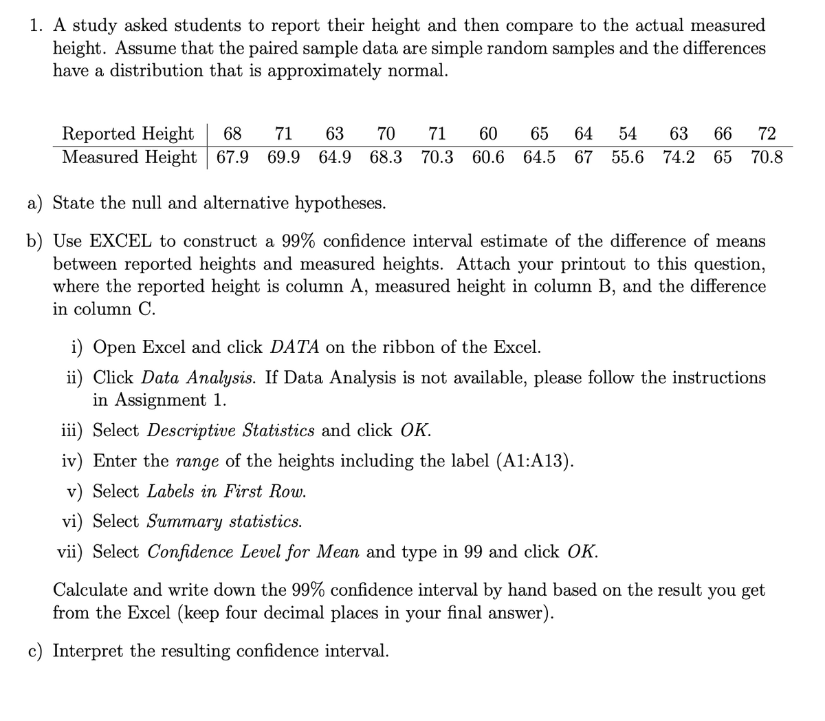 1. A study asked students to report their height and then compare to the actual measured
height. Assume that the paired sample data are simple random samples and the differences
have a distribution that is approximately normal.
Reported Height
Measured Height 67.9 69.9 64.9 68.3
68
71
63
70
71
60
65
64
54
63
66
72
70.3 60.6 64.5 67 55.6 74.2 65 70.8
a) State the null and alternative hypotheses.
b) Use EXCEL to construct a 99% confidence interval estimate of the difference of means
between reported heights and measured heights. Attach your printout to this question,
where the reported height is column A, measured height in column B, and the difference
in column C.
i) Open Excel and click DATA on the ribbon of the Excel.
ii) Click Data Analysis. If Data Analysis is not available, please follow the instructions
in Assignment 1.
iii) Select Descriptive Statistics and click OK.
iv) Enter the range of the heights including the label (A1:A13).
v) Select Labels in First Row.
vi) Select Summary statistics.
vii) Select Confidence Level for Mean and type in 99 and click OK.
Calculate and write down the 99% confidence interval by hand based on the result you get
from the Excel (keep four decimal places in your final answer).
c) Interpret the resulting confidence interval.
