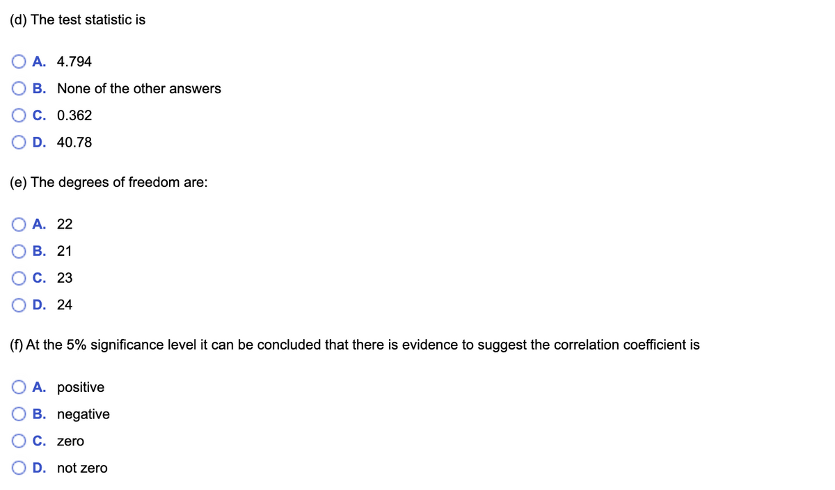 (d) The test statistic is
A. 4.794
B. None of the other answers
C. 0.362
D. 40.78
(e) The degrees of freedom are:
А. 22
В. 21
С. 23
D. 24
(f) At the 5% significance level it can be concluded that there is evidence to suggest the correlation coefficient is
A. positive
B. negative
C. zero
D. not zero
