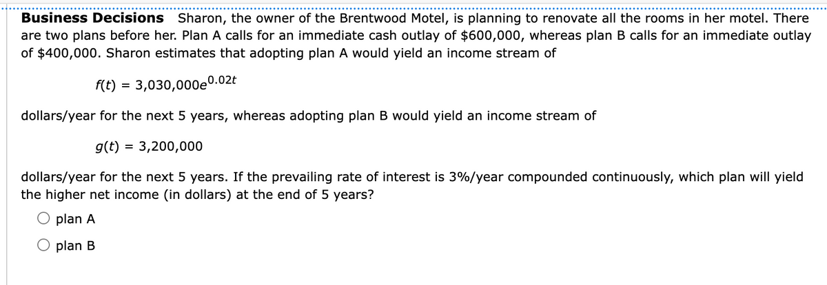 Business Decisions Sharon, the owner of the Brentwood Motel, is planning to renovate all the rooms in her motel. There
are two plans before her. Plan A calls for an immediate cash outlay of $600,000, whereas plan B calls for an immediate outlay
of $400,000. Sharon estimates that adopting plan A would yield an income stream of
f(t) = 3,030,000e0.02t
dollars/year for the next 5 years, whereas adopting plan B would yield an income stream of
g(t) = 3,200,000
%3D
dollars/year for the next 5 years. If the prevailing rate of interest is 3%/year compounded continuously, which plan will yield
the higher net income (in dollars) at the end of 5 years?
plan A
plan B
