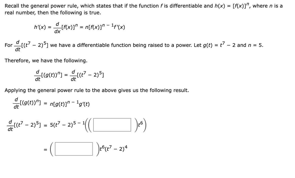 Recall the general power rule, which states that if the function f is differentiable and h(x) = [f(x)]^, where n is a
real number, then the following is true.
d
h'(x) = [F{x)]" = n[f{x)]" - !f(x)
dx
For [(t' - 2)°] we have a differentiable function being raised to a power. Let g(t) = t' - 2 and n =
dt
5.
Therefore, we have the following.
d
d
[(g(t))"] :
dt
dt
Applying the general power rule to the above gives us the following result.
((g(t))"] =
dt
n[g(t)]" - 'g'(t)
[(t? - 2)51
5(t7 – 2)5 -
