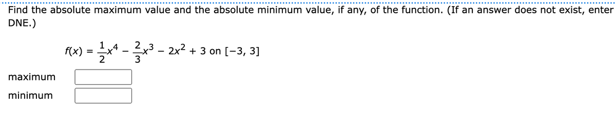 Find the absolute maximum value and the absolute minimum value, if any, of the function. (If an answer does not exist, enter
DNE.)
1
(x) = x* - x³ - 2x² + 3 on [-3, 3]
Ex3
maximum
minimum
