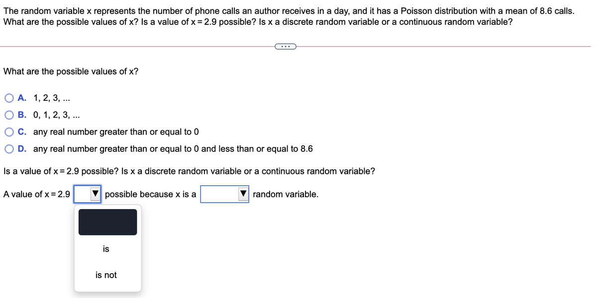 The random variable x represents the number of phone calls an author receives in a day, and it has a Poisson distribution with a mean of 8.6 calls.
What are the possible values of x? Is a value of x = 2.9 possible? Is x a discrete random variable or a continuous random variable?
What are the possible values of x?
О А. 1, 2, 3, ..
В. О, 1, 2, 3, ...
C. any real number greater than or equal to 0
D. any real number greater than or equal to 0 and less than or equal to 8.6
Is a value of x= 2.9 possible? Is x a discrete random variable or a continuous random variable?
A value of x = 2.9
possible because x is a
random variable.
is not
is
