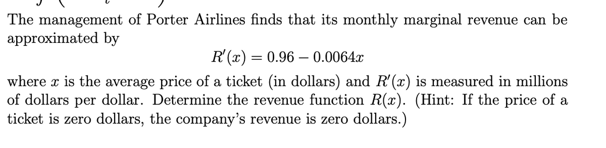 The management of Porter Airlines finds that its monthly marginal revenue can be
approximated by
R'(x) = 0.96 – 0.0064x
where x is the average price of a ticket (in dollars) and R'(x) is measured in millions
of dollars per dollar. Determine the revenue function R(x). (Hint: If the price of a
ticket is zero dollars, the company's revenue is zero dollars.)
