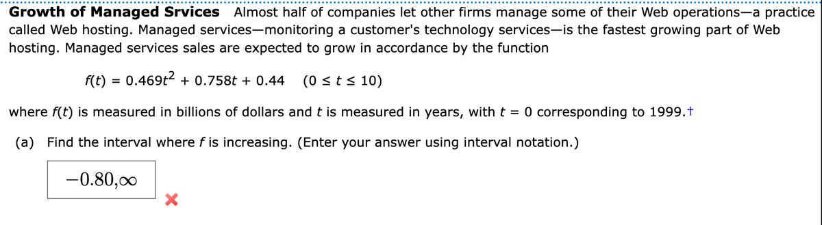 Growth of Managed Srvices Almost half of companies let other firms manage some of their Web operations-a practice
called Web hosting. Managed services-monitoring a customer's technology services-is the fastest growing part of Web
hosting. Managed services sales are expected to grow in accordance by the function
f(t) = 0.469t2 + 0.758t + 0.44
(0 <t< 10)
%3D
where f(t) is measured in billions of dollars and t is measured in years, with t = 0 corresponding to 1999.t
(a)
Find the interval where f is increasing. (Enter your answer using interval notation.)
-0.80,00
