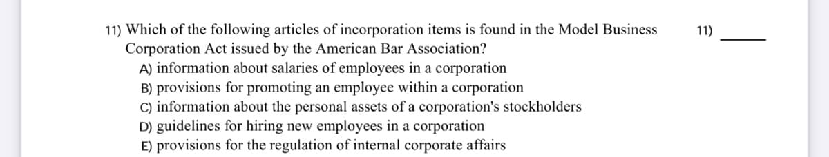 11) Which of the following articles of incorporation items is found in the Model Business
Corporation Act issued by the American Bar Association?
A) information about salaries of employees in a corporation
B) provisions for promoting an employee within a corporation
C) information about the personal assets of a corporation's stockholders
D) guidelines for hiring new employees in a corporation
E) provisions for the regulation of internal corporate affairs
11)
