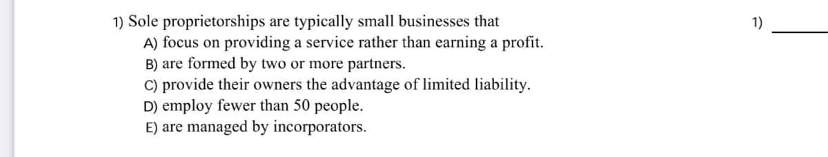 1) Sole proprietorships are typically small businesses that
A) focus on providing a service rather than earning a profit.
B) are formed by two or more partners.
C) provide their owners the advantage of limited liability.
D) employ fewer than 50 people.
E) are managed by incorporators.
1)
