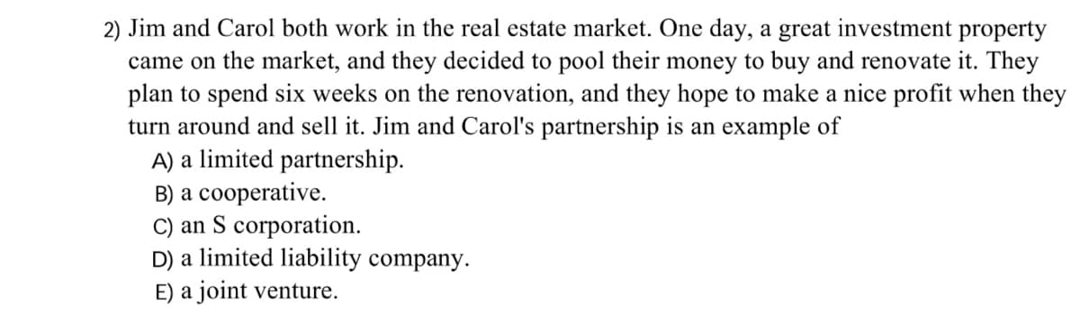 2) Jim and Carol both work in the real estate market. One day, a great investment property
came on the market, and they decided to pool their money to buy and renovate it. They
plan to spend six weeks on the renovation, and they hope to make a nice profit when they
turn around and sell it. Jim and Carol's partnership is an example of
A) a limited partnership.
B) a cooperative.
C) an S corporation.
D) a limited liability company.
E) a joint venture.
