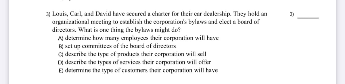 3) Louis, Carl, and David have secured a charter for their car dealership. They hold an
organizational meeting to establish the corporation's bylaws and elect a board of
directors. What is one thing the bylaws might do?
A) determine how many employees their corporation will have
B) set up committees of the board of directors
C) describe the type of products their corporation will sell
D) describe the types of services their corporation will offer
E) determine the type of customers their corporation will have
3)
