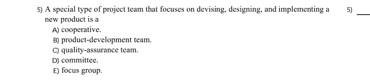 5) A special type of project team that focuses on devising, designing, and implementing a
new product is a
A) cooperative.
B) product-development team.
C) quality-assurance team.
D) committee.
5)
E) focus
group.
