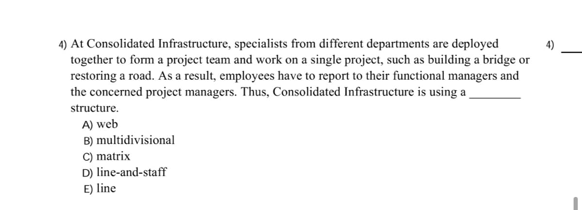 4) At Consolidated Infrastructure, specialists from different departments are deployed
together to form a project team and work on a single project, such as building a bridge or
restoring a road. As a result, employees have to report to their functional managers and
the concerned project managers. Thus, Consolidated Infrastructure is using a
4)
structure.
A) web
B) multidivisional
C) matrix
D) line-and-staff
E) line
