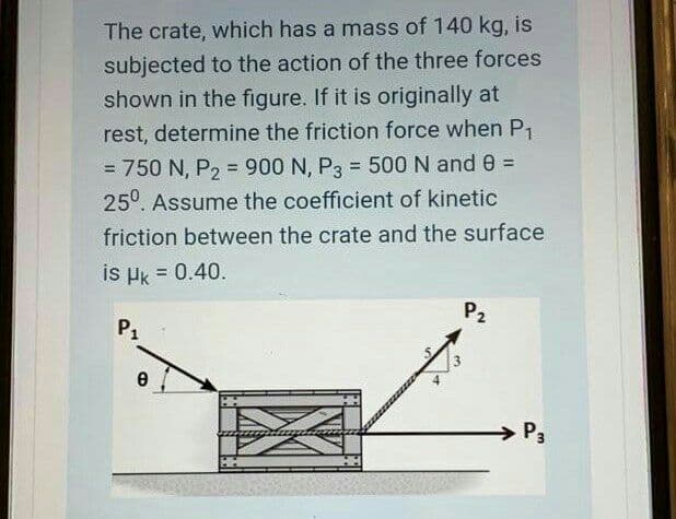 The crate, which has a mass of 140 kg, is
subjected to the action of the three forces
shown in the figure. If it is originally at
rest, determine the friction force when P1
= 750 N, P, = 900 N, P3 = 500 N and 0 =
%3D
%3D
%3D
25°. Assume the coefficient of kinetic
friction between the crate and the surface
is Hk = 0.40.
%3D
P2
P1
P3
