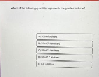 Which of the following quantities represents the greatest volume?
A) 300 microliters
B) 3.0x10" nanoliters
C) 3.0x10 deciliters
D) 3.0x10 kiloliters
E) 3.0 milliers