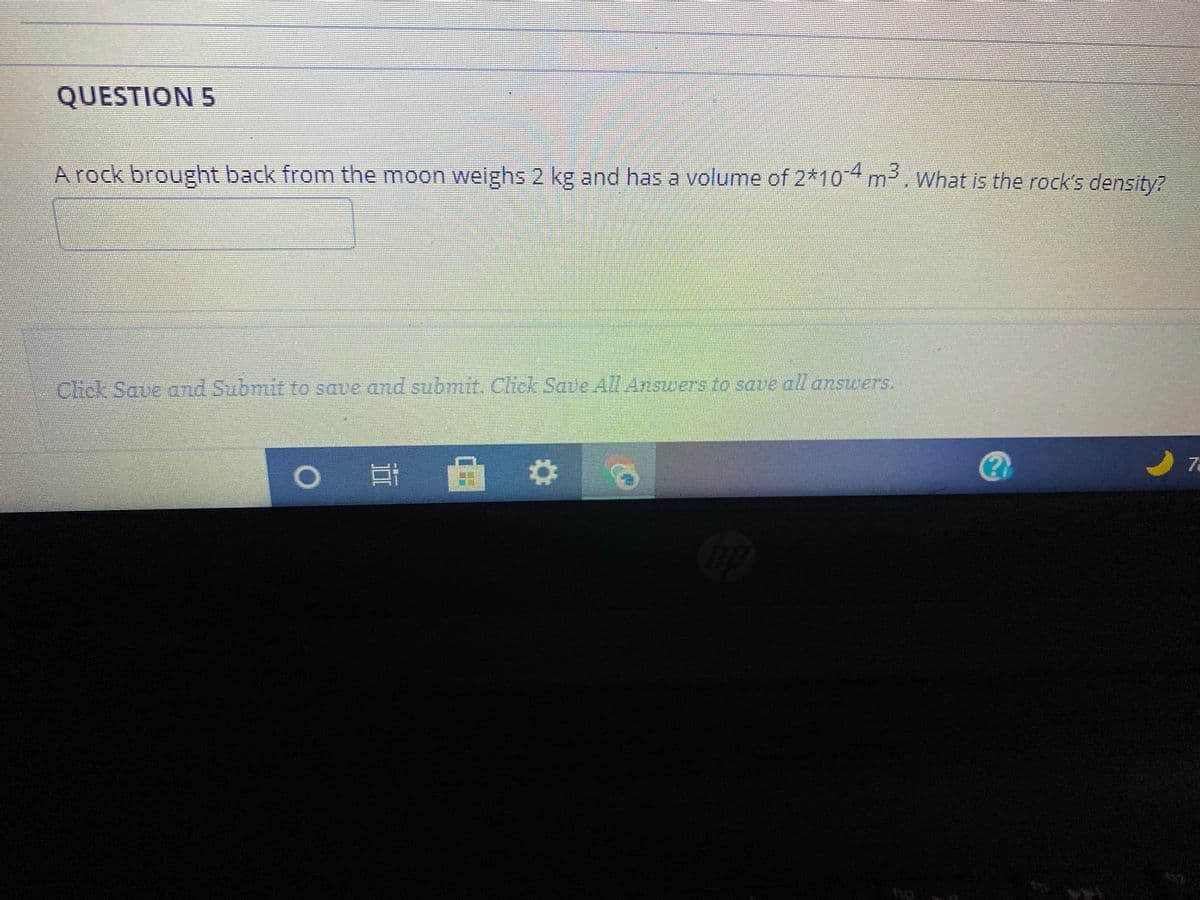 QUESTION 5
A rock brought back from the moon weighs 2 kg and has a volume of 2*104 m, What is the rock's density?
Chick Save and Submit to save and submit. Click Save All Answers to save all answers.
7a
II
