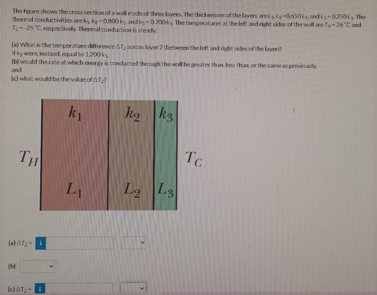 The figure shows the cross section of a wall made of three layers. The thicknesses of the layers areL1, L2=0.650 L1, andL3=0.250 L1. The
thermal conductivities are k1, k2 = 0.800 k1, and k3 = 0.700k1. The temperatures at the left and right sides of the wall are TH=26 "C and
Tc=-25 "C, respectively. Thermal conduction is steady.
(a) What is the temperature difference AT2 across layer 2 (between the left and right sides of the layer)?
If k2 were, instead, equal to 1.200 k1,
(b) would the rate at which energy is conducted through the wall be greater than, less than, or the same as previously,
and
(c) what would be the value of AT?
ky
k3
k2
Tc
TH
Li
Lg
(a) AT2= i
(b)
(c) AT2= i
26
