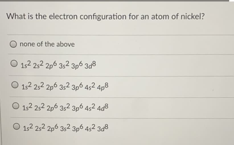 What is the electron configuration for an atom of nickel?
none of the above
152 252 2p6 352 3p6 3d8
O 152 252 2p6 352 3p6 4s2 4p8
152 252 2p6 352 3p6 4s2 4a8
O 152 252 2p6 352 3p6 4s2 3d8
