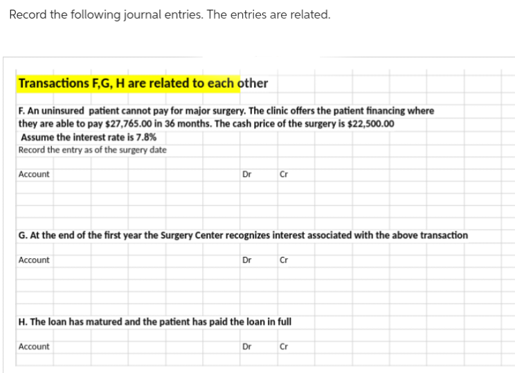 Record the following journal entries. The entries are related.
Transactions F,G, H are related to each other
F. An uninsured patient cannot pay for major surgery. The clinic offers the patient financing where
they are able to pay $27,765.00 in 36 months. The cash price of the surgery is $22,500.00
Assume the interest rate is 7.8%
Record the entry as of the surgery date
Account
Account
Dr
G. At the end of the first year the Surgery Center recognizes interest associated with the above transaction
Account
Dr
Cr
H. The loan has matured and the patient has paid the loan in full
Dr
Cr
Cr