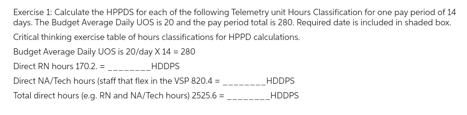 Exercise 1: Calculate the HPPDS for each of the following Telemetry unit Hours Classification for one pay period of 14
days. The Budget Average Daily UOS is 20 and the pay period total is 280. Required date is included in shaded box.
Critical thinking exercise table of hours classifications for HPPD calculations.
Budget Average Daily UOS is 20/day X 14 = 280
Direct RN hours 170.2. =
_HDDPS
Direct NA/Tech hours (staff that flex in the VSP 820.4 =
Total direct hours (e.g. RN and NA/Tech hours) 2525.6 =
HDDPS
HDDPS