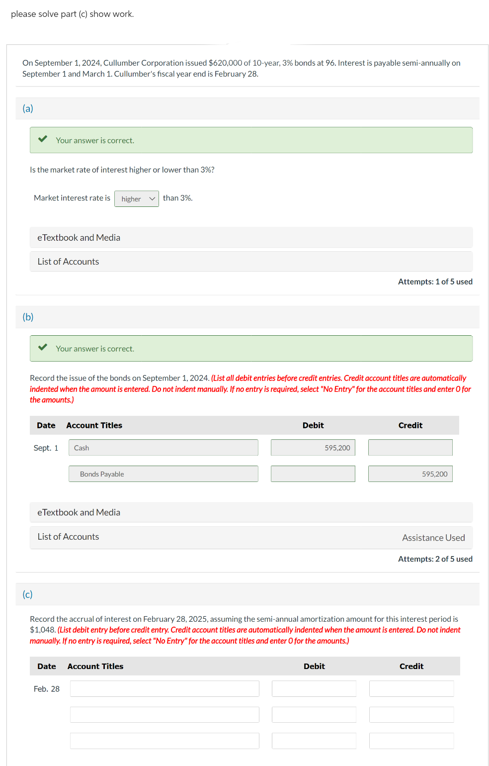 please solve part (c) show work.
On September 1, 2024, Cullumber Corporation issued $620,000 of 10-year, 3% bonds at 96. Interest is payable semi-annually on
September 1 and March 1. Cullumber's fiscal year end is February 28.
(a)
Is the market rate of interest higher or lower than 3%?
Your answer is correct.
(b)
Market interest rate is higher ✓than 3%.
(c)
eTextbook and Media
List of Accounts
Your answer is correct.
Record the issue of the bonds on September 1, 2024. (List all debit entries before credit entries. Credit account titles are automatically
indented when the amount is entered. Do not indent manually. If no entry is required, select "No Entry" for the account titles and enter O for
the amounts.)
Date Account Titles
Sept. 1
Cash
eTextbook and Media
Bonds Payable
List of Accounts
Date
Feb. 28
Debit
Account Titles
595.200
Attempts: 1 of 5 used
Debit
Credit
Record the accrual of interest on February 28, 2025, assuming the semi-annual amortization amount for this interest period is
$1,048. (List debit entry before credit entry. Credit account titles are automatically indented when the amount is entered. Do not indent
manually. If no entry is required, select "No Entry" for the account titles and enter O for the amounts.)
595,200
Assistance Used
Attempts: 2 of 5 used
Credit