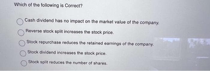 Which of the following is Correct?
Cash dividend has no impact on the market value of the company.
Reverse stock split increases the stock price.
Stock repurchase reduces the retained earnings of the company.
Stock dividend increases the stock price.
Stock split reduces the number of shares.