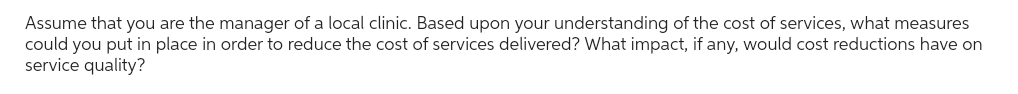 Assume that you are the manager of a local clinic. Based upon your understanding of the cost of services, what measures
could you put in place in order to reduce the cost of services delivered? What impact, if any, would cost reductions have on
service quality?