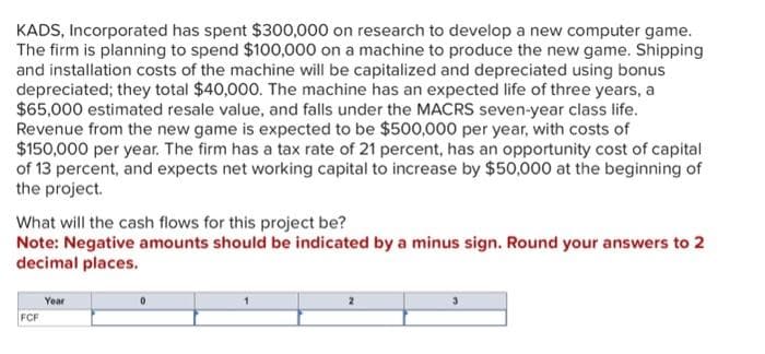 KADS, Incorporated has spent $300,000 on research to develop a new computer game.
The firm is planning to spend $100,000 on a machine to produce the new game. Shipping
and installation costs of the machine will be capitalized and depreciated using bonus
depreciated; they total $40,000. The machine has an expected life of three years, a
$65,000 estimated resale value, and falls under the MACRS seven-year class life.
Revenue from the new game is expected to be $500,000 per year, with costs of
$150,000 per year. The firm has a tax rate of 21 percent, has an opportunity cost of capital
of 13 percent, and expects net working capital to increase by $50,000 at the beginning of
the project.
What will the cash flows for this project be?
Note: Negative amounts should be indicated by a minus sign. Round your answers to 2
decimal places.
FCF
Year