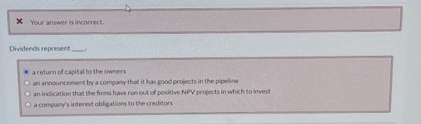 x Your answer is incorrect.
Dividends represent.
a return of capital to the owners
O an announcement by a company that it has good projects in the pipeline
O an indication that the firms have run out of positive NPV projects in which to investi
O a company's interest obligations to the creditors