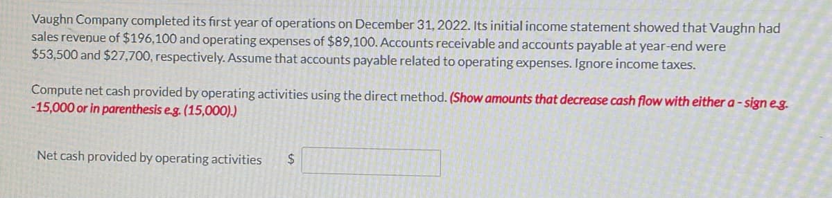 Vaughn Company completed its first year of operations on December 31, 2022. Its initial income statement showed that Vaughn had
sales reveņue of $196,100 and operating expenses of $89,100. Accounts receivable and accounts payable at year-end were
$53,500 and $27,700, respectively. Assume that accounts payable related to operating expenses. Ignore income taxes.
Compute net cash provided by operating activities using the direct method. (Show amounts that decrease cash flow with either a - sign eg.
-15,000 or in parenthesis e.g. (15,000).)
Net cash provided by operating activities
2$

