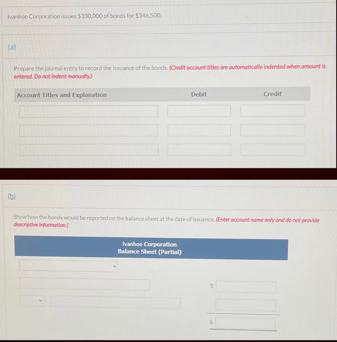 Ivanhoe Corporation issues $330,000 of bonds for $346,500.
(a)
Prepare the journal entry to record the issuance of the bonds. (Credit account titles are automatically indented when amount is
entered. Do not indent manually.)
Account Titles and Explanation
Debit
Credit
(b).
Show how the bonds would be reported on the balance sheet at the date of issuance. (Enter account name only and do not provide
descriptive information.)
Ivanhoe Corporation
Balance Sheet (Partial)
24
24
