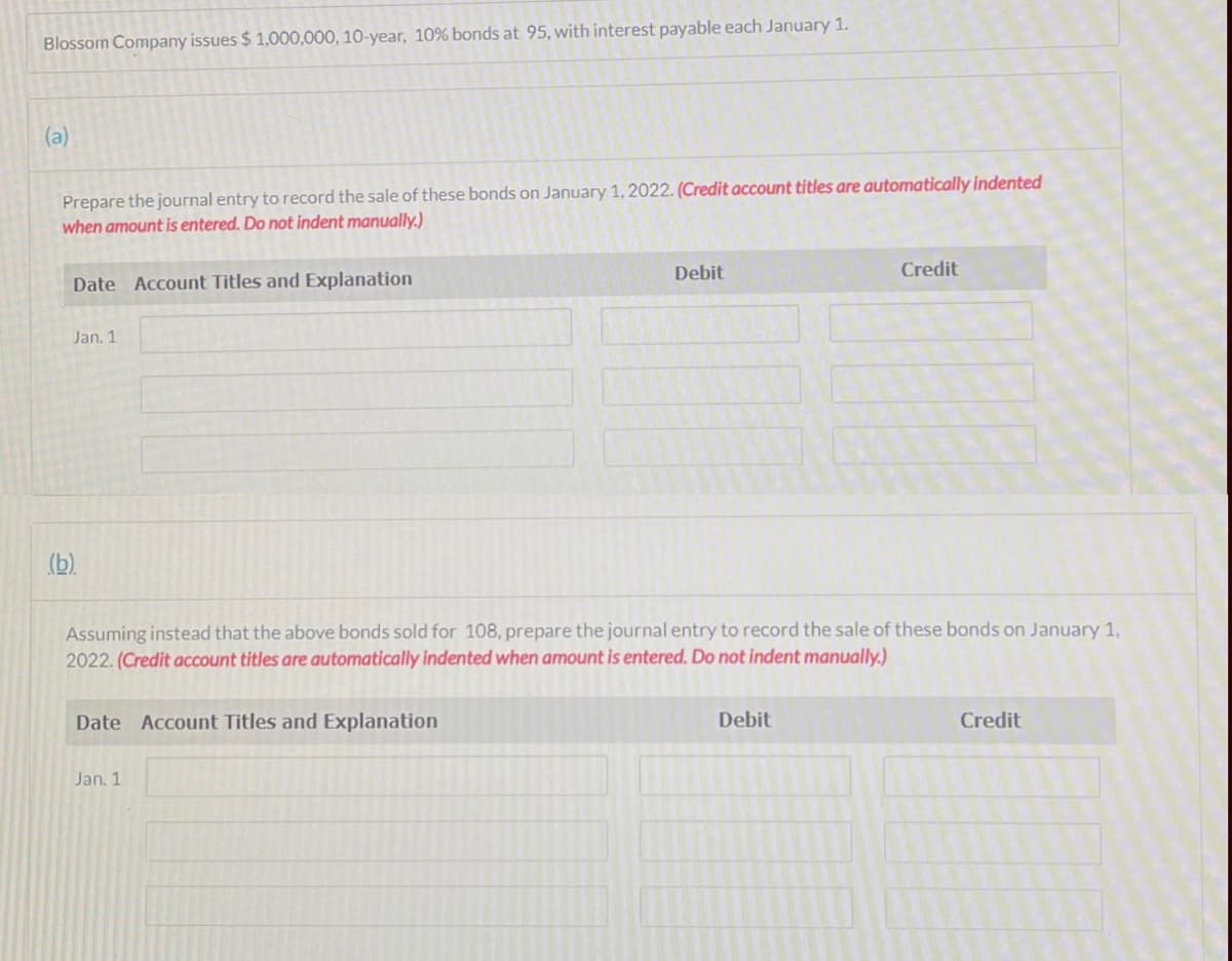 Blossom Company issues $ 1,000,000, 10-year, 10% bonds at 95, with interest payable each January 1.
(a)
Prepare the journal entry to record the sale of these bonds on January 1, 2022. (Credit account titles are automatically indented
when amount is entered. Do not indent manually.)
Debit
Credit
Date Account Titles and Explanation
Jan. 1
(b).
Assuming instead that the above bonds sold for 108, prepare the journal entry to record the sale of these bonds on January 1,
2022. (Credit account titles are automatically indented when amount is entered. Do not indent manually.)
Date Account Titles and Explanation
Debit
Credit
Jan. 1
