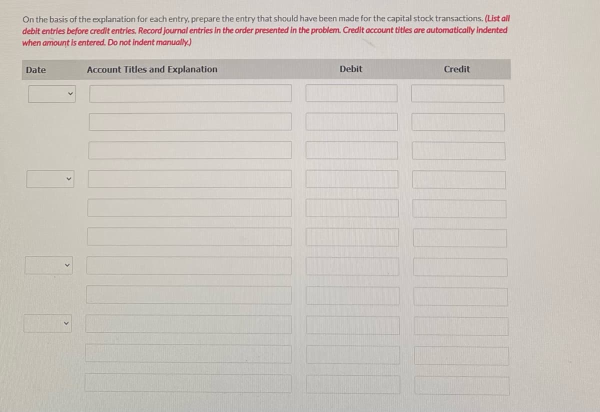 On the basis of the explanation for each entry, prepare the entry that should have been made for the capital stock transactions. (List all
debit entries before credit entries. Record journal entries in the order presented in the problem. Credit account titles are automatically indented
when amount is entered. Do not indent manually.)
Date
Account Titles and Explanation
Debit
Credit
