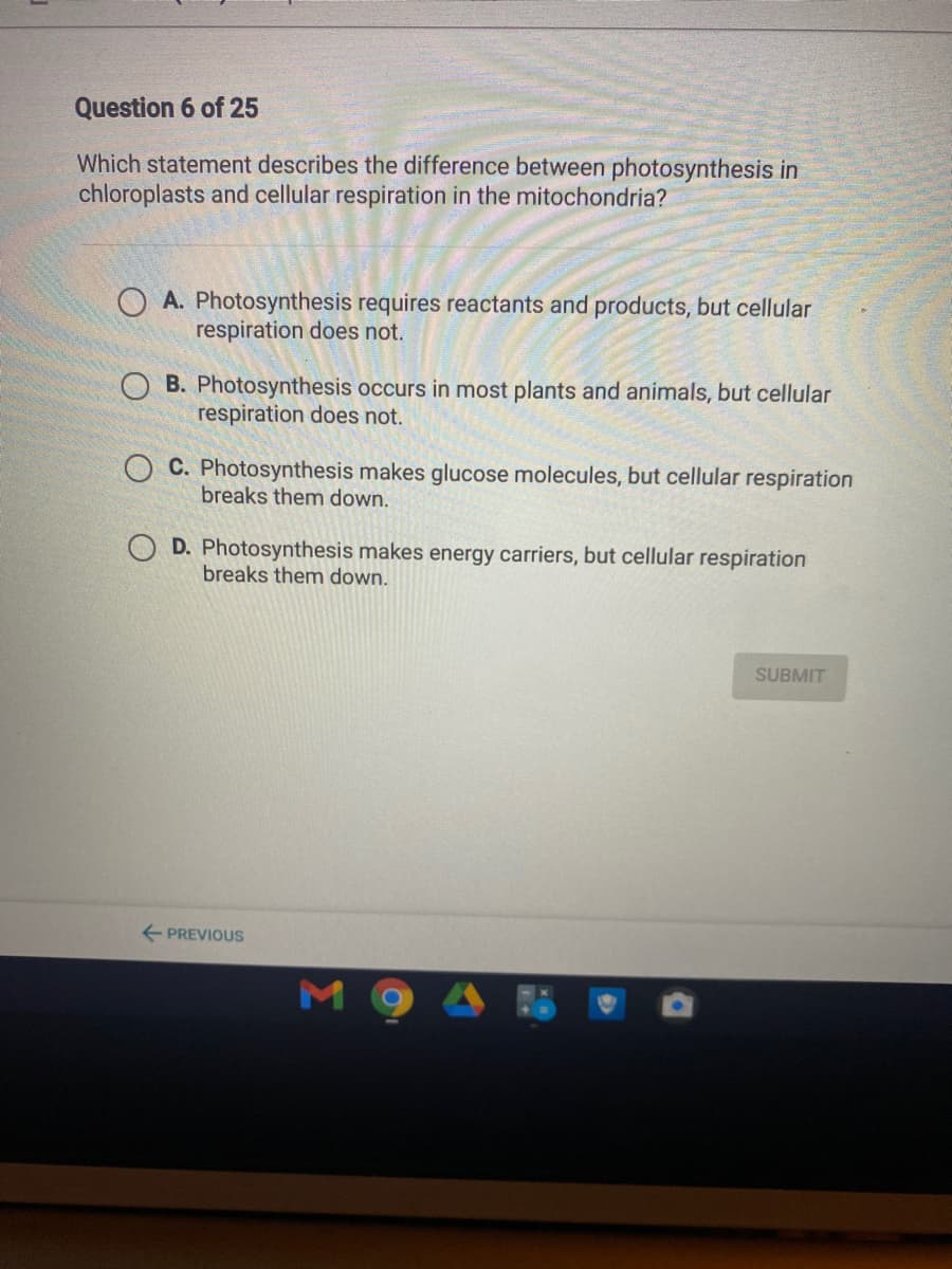 Question 6 of 25
Which statement describes the difference between photosynthesis in
chloroplasts and cellular respiration in the mitochondria?
A. Photosynthesis requires reactants and products, but cellular
respiration does not.
O B. Photosynthesis occurs in most plants and animals, but cellular
respiration does not.
O C. Photosynthesis makes glucose molecules, but cellular respiration
breaks them down.
O D. Photosynthesis makes energy carriers, but cellular respiration
breaks them down.
SUBMIT
+ PREVIOUS
мо
