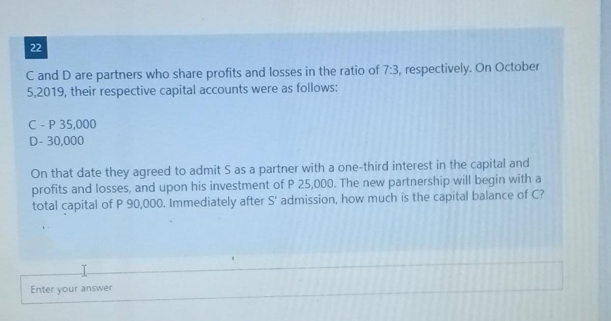 22
C and D are partners who share profits and losses in the ratio of 7:3, respectively. On October
5,2019, their respective capital accounts were as follows:
C - P 35,000
D- 30,000
On that date they agreed to admit S as a partner with a one-third interest in the capital and
profits and losses, and upon his investment of P 25,000. The new partnership will begin with a
total capital of P 90,000. Immediately after S' admission, how much is the capital balance of C?
Enter your answer
