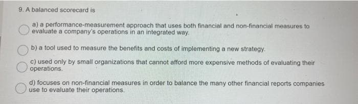 9. A balanced scorecard is
a) a performance-measurement approach that uses both financial and non-financial measures to
evaluate a company's operations in an integrated way.
b) a tool used to measure the benefits and costs of implementing a new strategy.
c) used only by small organizations that cannot afford more expensive methods of evaluating their
operations.
d) focuses on non-financial measures in order to balance the many other financial reports companies
use to evaluate their operations.
