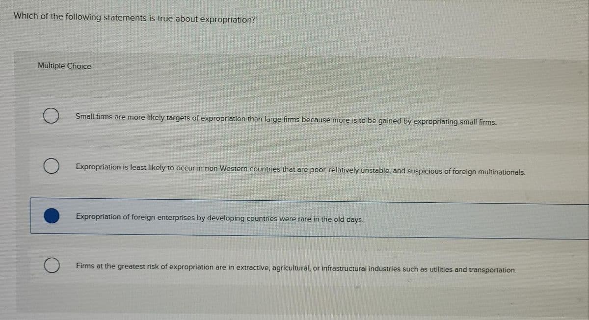 Which of the following statements is true about expropriation?
Multiple Choice
Small firms are more likely targets of expropriation than large firms because more is to be gained by expropriating small firms.
Expropriation is least likely to occur in non-Western countries that are poor, relatively unstable, and suspicious of foreign multinationals.
Expropriation of foreign enterprises by developing countries were rare in the old days
Firms at the greatest risk of expropriation are in extractive, agricultural, or infrastructural industries such as utilities and transportation.
