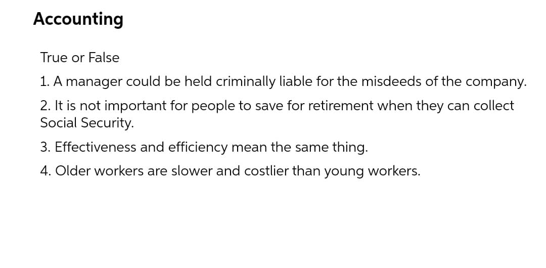 Accounting
True or False
1. A manager could be held criminally liable for the misdeeds of the company.
2. It is not important for people to save for retirement when they can collect
Social Security.
3. Effectiveness and efficiency mean the same thing.
4. Older workers are slower and costlier than young workers.
