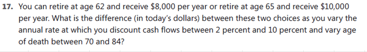 17. You can retire at age 62 and receive $8,000 per year or retire at age 65 and receive $10,000
per year. What is the difference (in today's dollars) between these two choices as you vary the
annual rate at which you discount cash flows between 2 percent and 10 percent and vary age
of death between 70 and 84?
