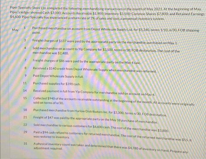 Piper Specialty Store Ltd. completed the following merchandising transactions in the month of May 2021. At the beginning of May,
Piper's ledger showed Cash $7,000; Accounts Receivable $1,900; Inventory $3,500; Common Shares $7,800; and Retained Earnings
$4,600. Piper Specialty has experienced a return rate of 2% of sales and uses a perpetual inventory system.
Purchased merchandise on account from Depot Wholesale Supply Ltd. for $5,340, terms 1/10, n/30, FOB shipping
point.
May
3
Freight charges of $137 were paid by the appropriate party on the merchandise purchased on May 1.
Sold merchandise on account to Yip Company for $3,500, terms n/30, FOB destination. The cost of the
merchandise was $2,400.
7
Freight charges of $86 were paid by the appropriate party on the May 4 sale.
8.
Received a $140 credit from Depot Wholesale Supply when merchandise was returned.
Paid Depot Wholesale Supply in full.
11
Purchased supplies for $390 cash.
14
Received payment in full from Yip Company for merchandise sold on account on May 4.
Collected $940 of the accounts receivable outstanding at the beginning of the month. All accounts were originally
sold on terms of n/30.
15
18
Purchased merchandise from Harlow Distributors Inc. for $2,300, terms n/30, FOB destination.
21
Freight of $47 was paid by the appropriate party on the May 18 purchase of merchandise.
22
Sold merchandise to various customers for $6,600 cash. The cost of the merchandise was $3.800,
29
Paid a $94 cash refund to customers for returned merchandise. The cost of the returned merchandise was $55, It
was restored to inventory.
31
A physical inventory count was taken and determined that there was $4,780 of inventory on hand, Prepare any
adjustment required.
