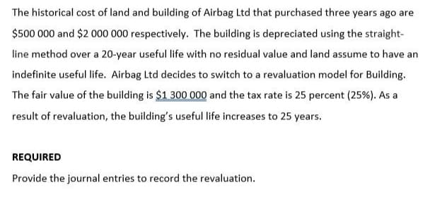 The historical cost of land and building of Airbag Ltd that purchased three years ago are
$500 000 and $2000 000 respectively. The building is depreciated using the straight-
line method over a 20-year useful life with no residual value and land assume to have an
indefinite useful life. Airbag Ltd decides to switch to a revaluation model for Building.
The fair value of the building is $1 300 000 and the tax rate is 25 percent (25%). As a
result of revaluation, the building's useful life increases to 25 years.
REQUIRED
Provide the journal entries to record the revaluation.
