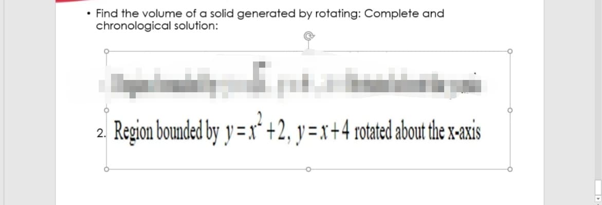 • Find the volume of a solid generated by rotating: Complete and
chronological solution:
Region bounded by y = x"ʻ +2, y = x+4 rotated about the x-axis
2.
