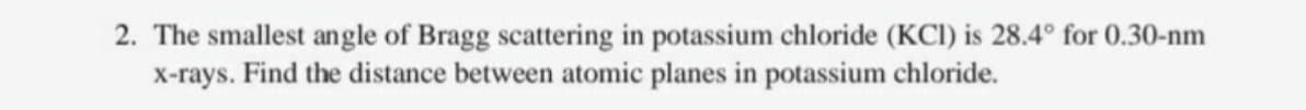 2. The smallest angle of Bragg scattering in potassium chloride (KCI) is 28.4° for 0.30-nm
x-rays. Find the distance between atomic planes in potassium chloride.
