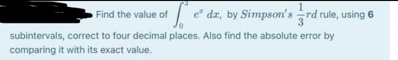 1
e da, by Simpson's rd rule, using 6
3
Find the value of
subintervals, correct to four decimal places. Also find the absolute error by
comparing it with its exact value.
