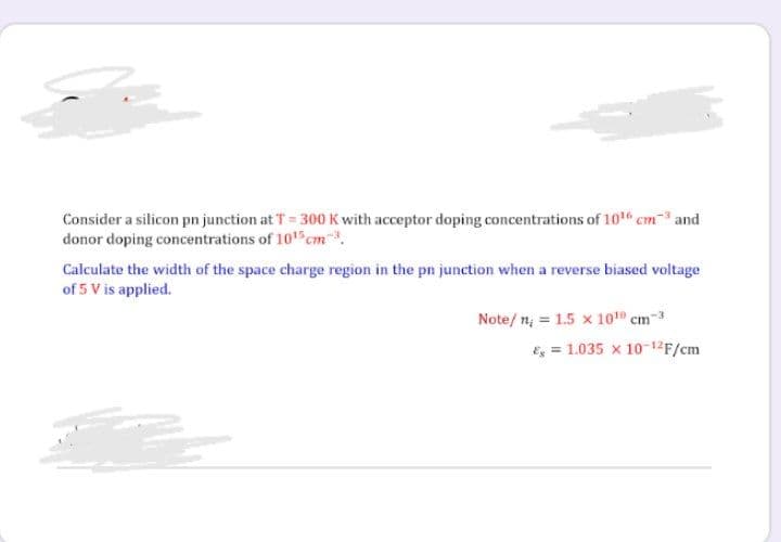 Consider a silicon pn junction at T = 300 K with acceptor doping concentrations of 1016 cm and
donor doping concentrations of 1015 cm.
Calculate the width of the space charge region in the pn junction when a reverse biased voltage
of 5 V is applied.
Note/ n, = 1.5 x 1010 cm-3
E = 1.035 x 10-12F/cm
