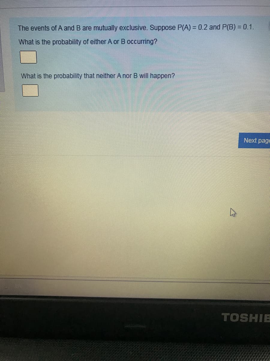 The events of A and B are mutually exclusive. Suppose P(A) 0.2 and P(B) = 0.1.
What is the probability of either A or B occurring?
What is the probability that neither A nor B will happen?
Next page
TOSHIE
