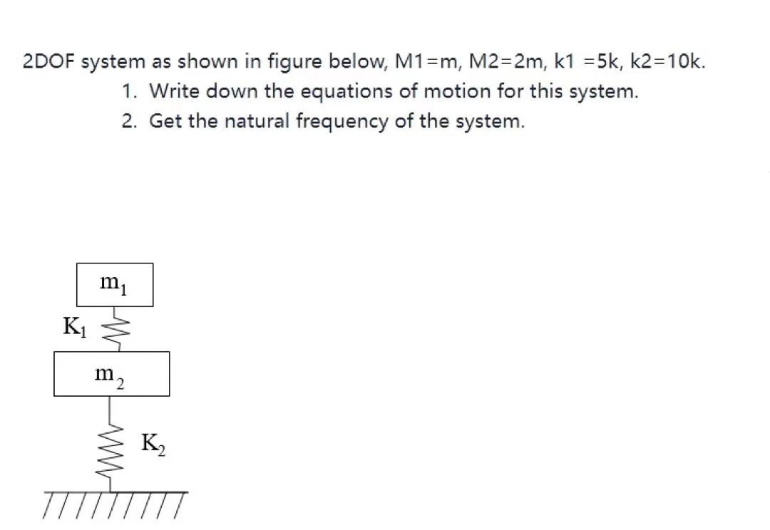 2DOF system as shown in figure below, M1=m, M2=2m, k1 =5k, k2=10k.
1. Write down the equations of motion for this system.
2. Get the natural frequency of the system.
K1
m2
K,
