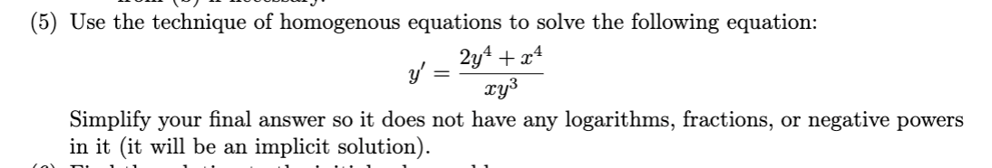 (5) Use the technique of homogenous equations to solve the following equation:
2y4 + x4
y'
xy3
Simplify your final answer so it does not have any logarithms, fractions, or negative powers
in it (it will be an implicit solution).
